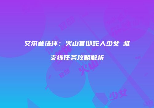 艾尔登法环：火山官邸蛇人少女菈雅支线任务攻略解析