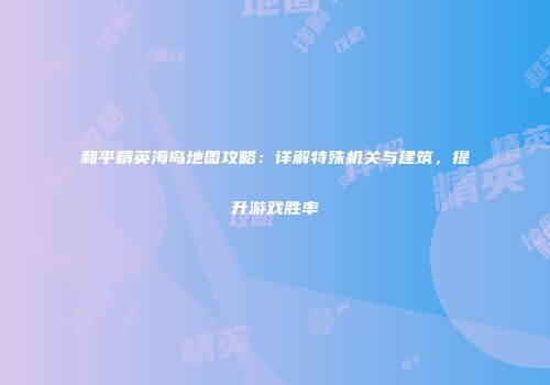 和平精英海岛地图攻略：详解特殊机关与建筑，提升游戏胜率