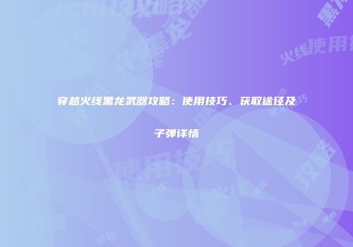 穿越火线黑龙武器攻略：使用技巧、获取途径及子弹详情