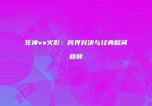 死神vs火影：跨界对决与经典瞬间回顾