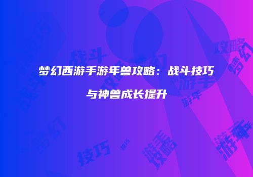 梦幻西游手游年兽攻略：战斗技巧与神兽成长提升
