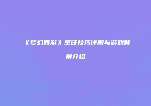 《梦幻西游》烹饪技巧详解与游戏背景介绍