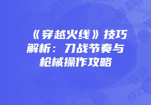 《穿越火线》技巧解析：刀战节奏与枪械操作攻略