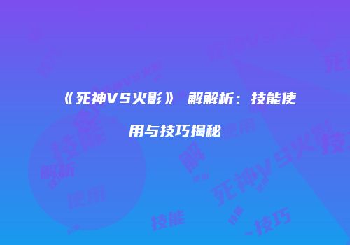 《死神VS火影》卍解解析：技能使用与技巧揭秘