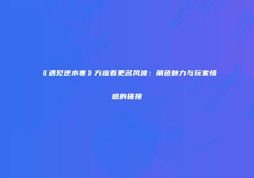 《遇见逆水寒》方应看更名风波：角色魅力与玩家情感的碰撞