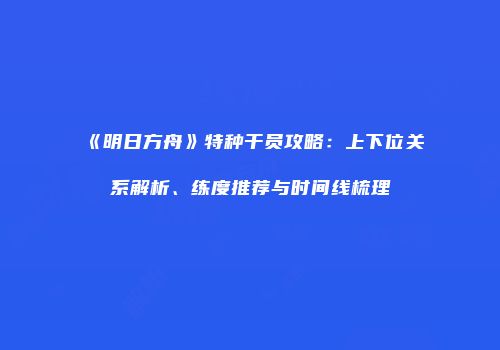 《明日方舟》特种干员攻略：上下位关系解析、练度推荐与时间线梳理