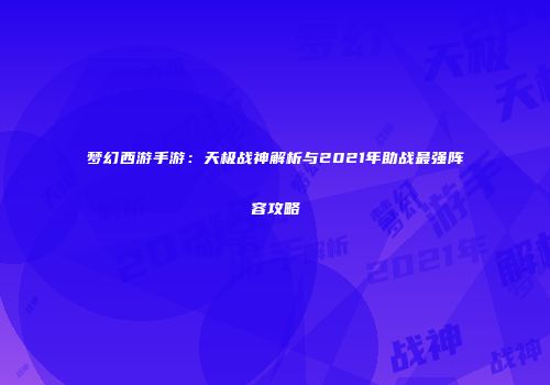 梦幻西游手游：天极战神解析与2021年助战最强阵容攻略