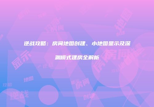 逆战攻略：房间地图创建、小地图显示及深渊模式建房全解析