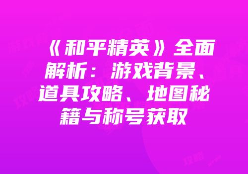 《和平精英》全面解析：游戏背景、道具攻略、地图秘籍与称号获取