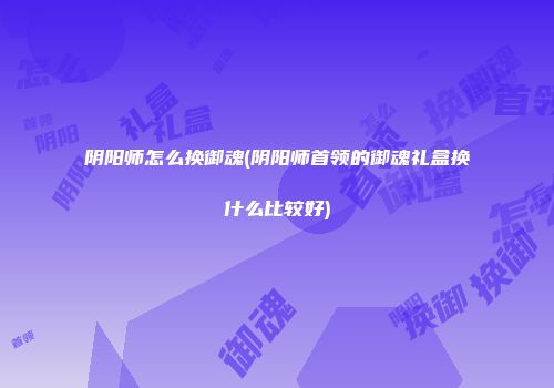 阴阳师怎么换御魂(阴阳师首领的御魂礼盒换什么比较好)