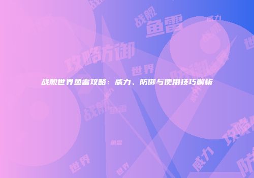 战舰世界鱼雷攻略：威力、防御与使用技巧解析