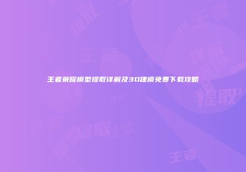 王者荣耀模型提取详解及3D建模免费下载攻略