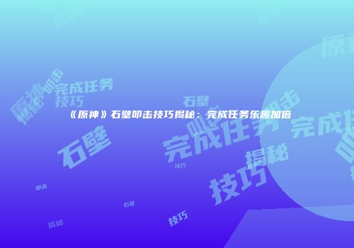 《原神》石壁叩击技巧揭秘：完成任务乐趣加倍