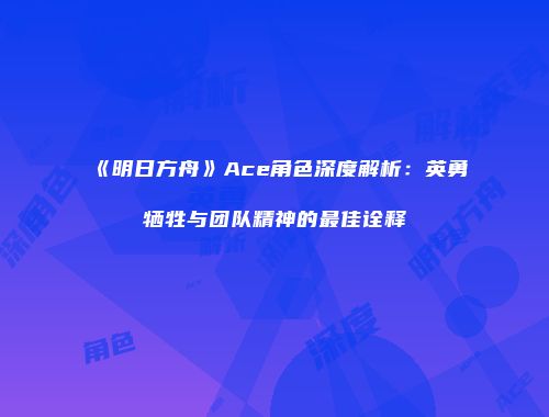 《明日方舟》Ace角色深度解析：英勇牺牲与团队精神的最佳诠释