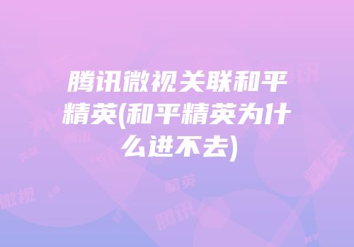 腾讯微视关联和平精英(和平精英为什么进不去)