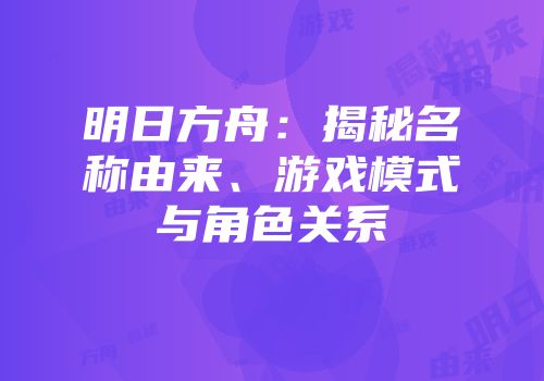明日方舟：揭秘名称由来、游戏模式与角色关系