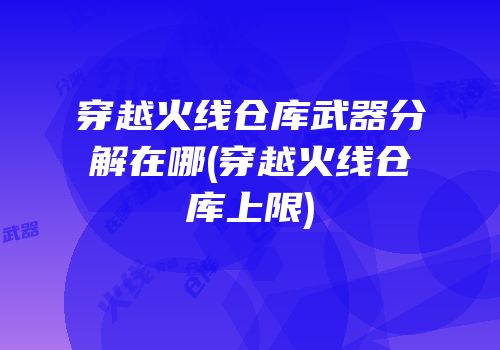 穿越火线仓库武器分解在哪(穿越火线仓库上限)