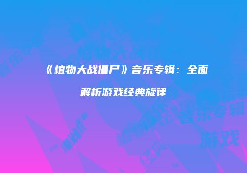 《植物大战僵尸》音乐专辑：全面解析游戏经典旋律
