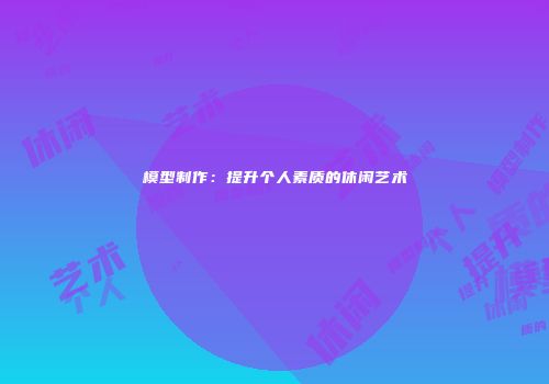 模型制作：提升个人素质的休闲艺术