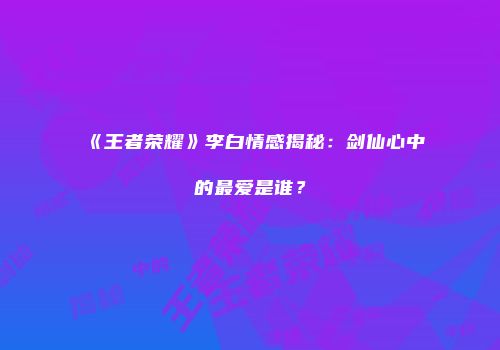 《王者荣耀》李白情感揭秘：剑仙心中的最爱是谁？