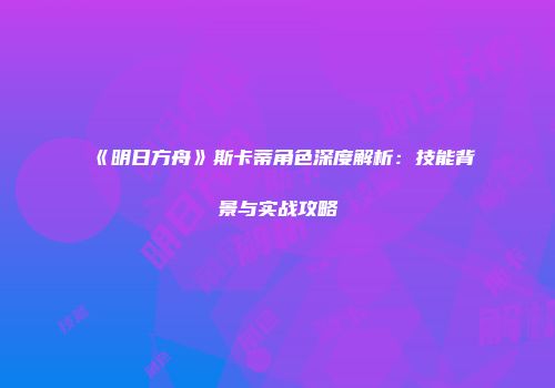 《明日方舟》斯卡蒂角色深度解析：技能背景与实战攻略