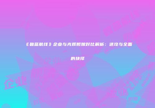 《碧蓝航线》企业与光辉舰娘对比解析：进攻与全面的抉择