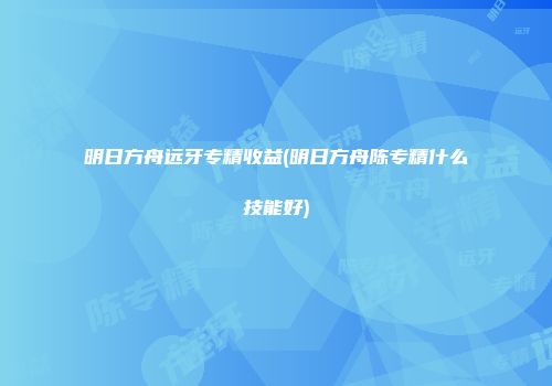 明日方舟远牙专精收益(明日方舟陈专精什么技能好)