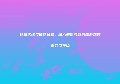 穿越火线与使命召唤：深入解析两款射击游戏的差异与特色