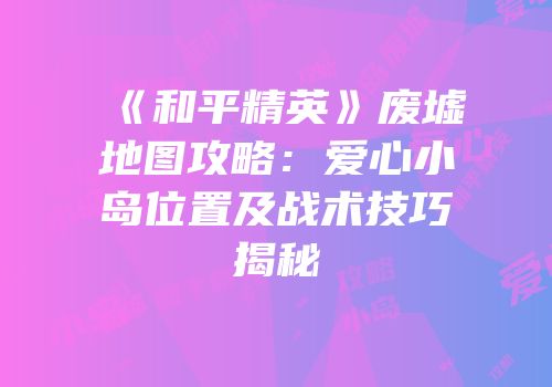《和平精英》废墟地图攻略：爱心小岛位置及战术技巧揭秘