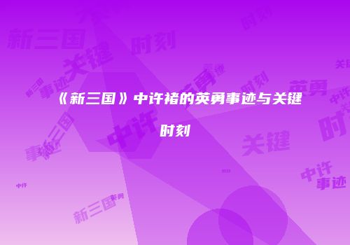 《新三国》中许褚的英勇事迹与关键时刻