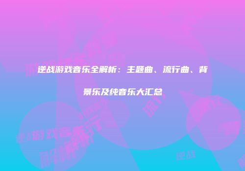 逆战游戏音乐全解析：主题曲、流行曲、背景乐及纯音乐大汇总