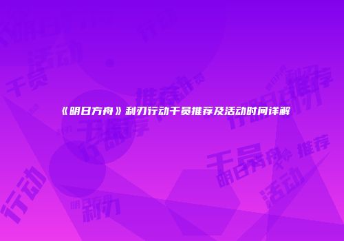 《明日方舟》利刃行动干员推荐及活动时间详解
