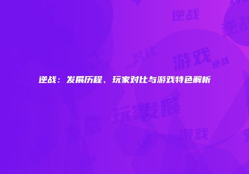 逆战：发展历程、玩家对比与游戏特色解析
