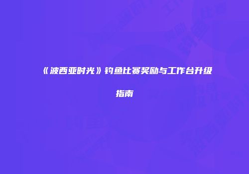 《波西亚时光》钓鱼比赛奖励与工作台升级指南