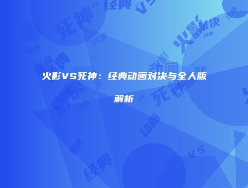 火影VS死神：经典动画对决与全人版解析