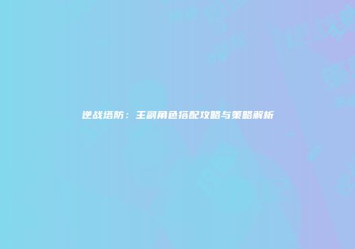 逆战塔防：主副角色搭配攻略与策略解析