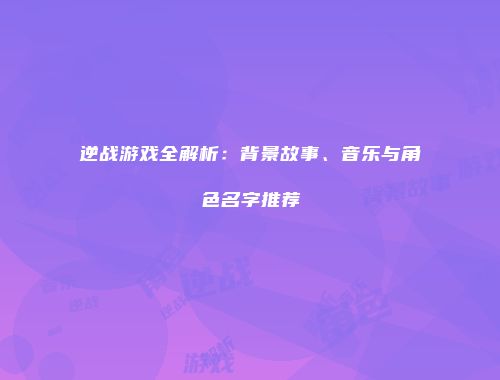 逆战游戏全解析：背景故事、音乐与角色名字推荐