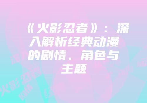 《火影忍者》：深入解析经典动漫的剧情、角色与主题