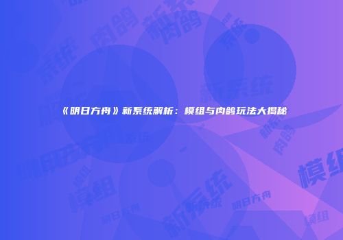 《明日方舟》新系统解析：模组与肉鸽玩法大揭秘