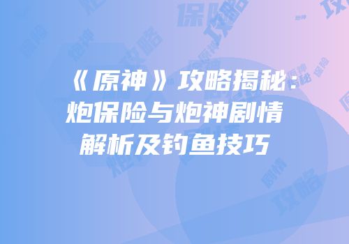 《原神》攻略揭秘：炮保险与炮神剧情解析及钓鱼技巧