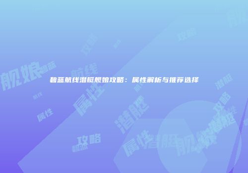 碧蓝航线潜艇舰娘攻略：属性解析与推荐选择