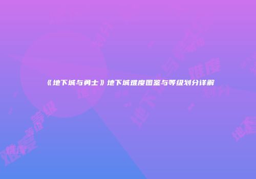 《地下城与勇士》地下城难度图鉴与等级划分详解