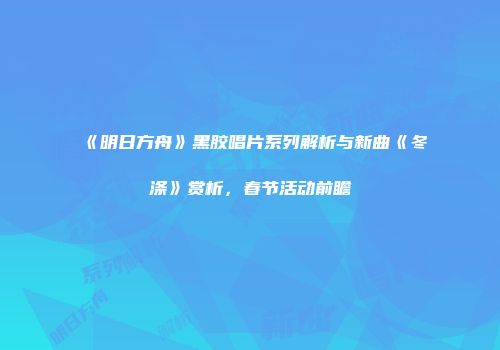 《明日方舟》黑胶唱片系列解析与新曲《冬涤》赏析，春节活动前瞻