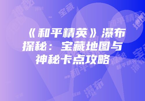 《和平精英》瀑布探秘：宝藏地图与神秘卡点攻略