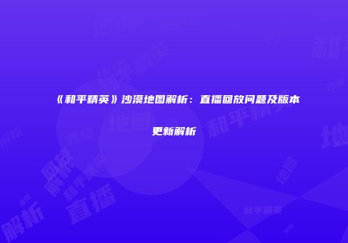 《和平精英》沙漠地图解析：直播回放问题及版本更新解析