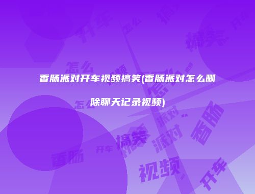 香肠派对开车视频搞笑(香肠派对怎么删除聊天记录视频)