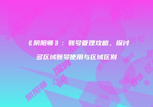 《阴阳师》：账号管理攻略，探讨多区域账号使用与区域区别