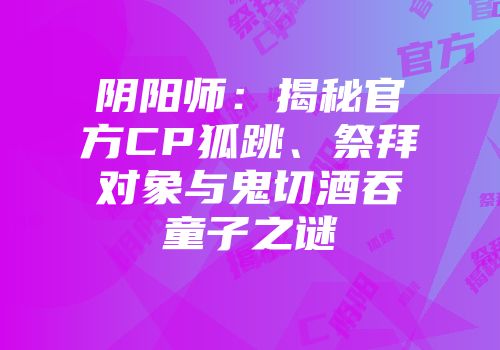 阴阳师：揭秘官方CP狐跳、祭拜对象与鬼切酒吞童子之谜