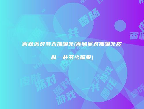 香肠派对游戏抽哪吒(香肠派对抽哪吒皮肤一共多少糖果)