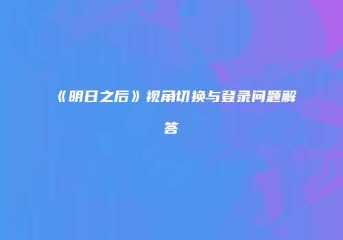 《明日之后》视角切换与登录问题解答